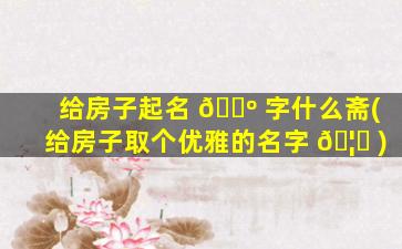 给房子起名 🌺 字什么斋(给房子取个优雅的名字 🦄 )